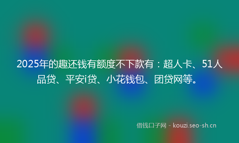 2025年的趣还钱有额度不下款有：超人卡、51人品贷、平安i贷、小花钱包、团贷网等。