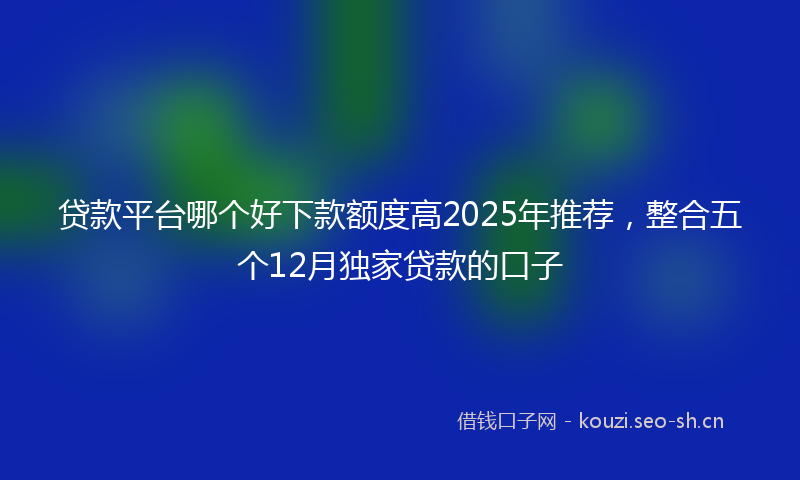 贷款平台哪个好下款额度高2025年推荐，整合五个12月独家贷款的口子