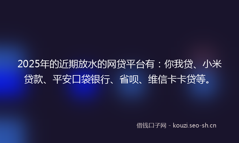 2025年的近期放水的网贷平台有:你我贷、小米贷款、平安口袋银行、省呗、维信卡卡贷等。