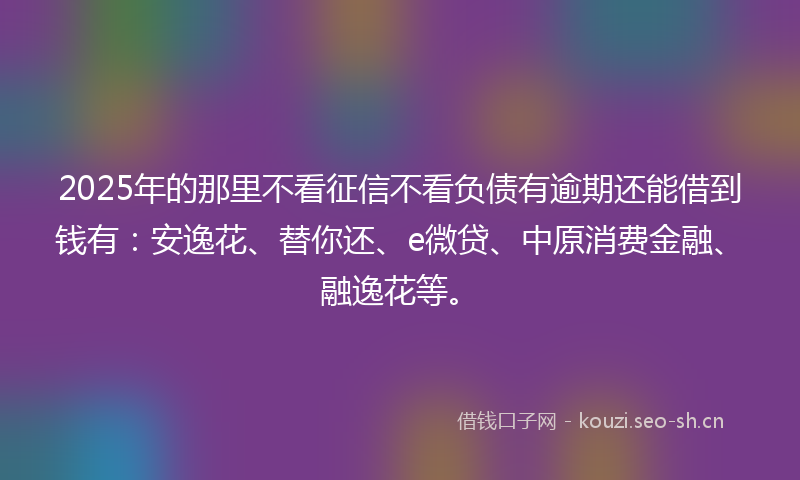 2025年的那里不看征信不看负债有逾期还能借到钱有：安逸花、替你还、e微贷、中原消费金融、融逸花等。