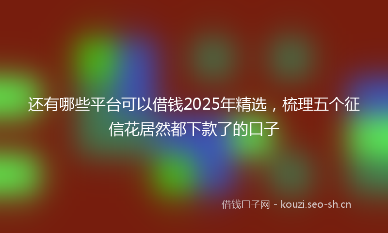还有哪些平台可以借钱2025年精选，梳理五个征信花居然都下款了的口子