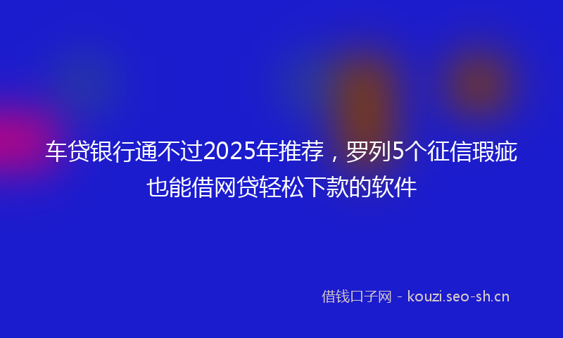 车贷银行通不过2025年推荐,罗列5个征信瑕疵也能借网贷轻松下款的软件