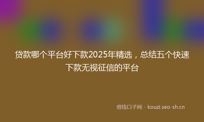 贷款哪个平台好下款2025年精选，总结五个快速下款无视征信的平台