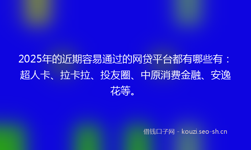 2025年的近期容易通过的网贷平台都有哪些有：超人卡、拉卡拉、投友圈、中原消费金融、安逸花等。