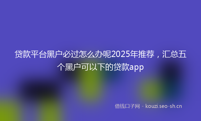 贷款平台黑户必过怎么办呢2025年推荐，汇总五个黑户可以下的贷款app