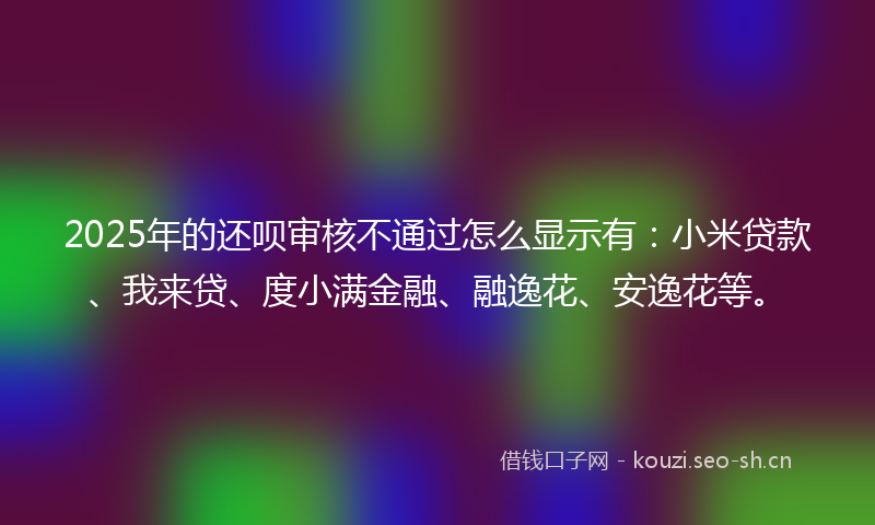 2025年的还呗审核不通过怎么显示有：小米贷款、我来贷、度小满金融、融逸花、安逸花等。