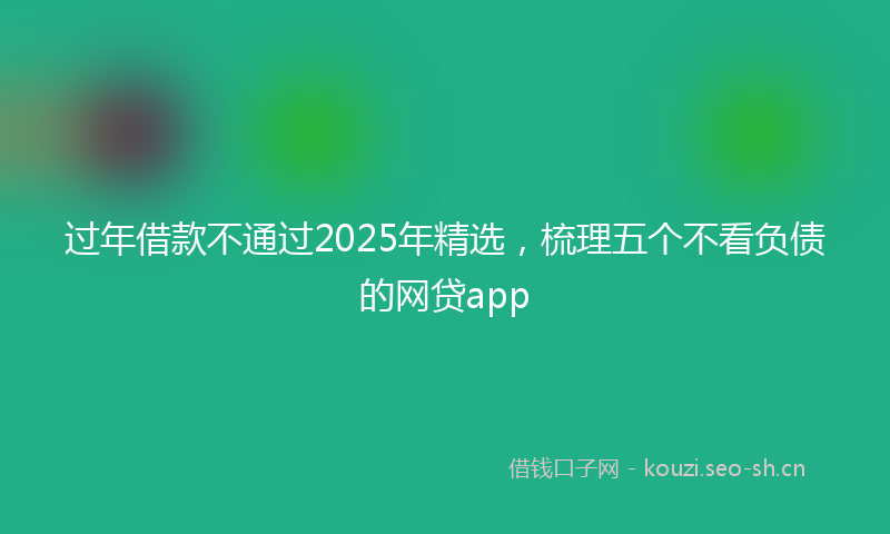 过年借款不通过2025年精选，梳理五个不看负债的网贷app