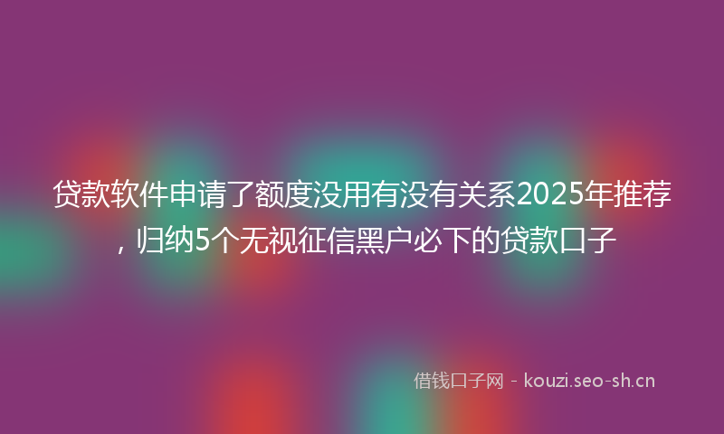 贷款软件申请了额度没用有没有关系2025年推荐,归纳5个无视征信黑户必下的贷款口子