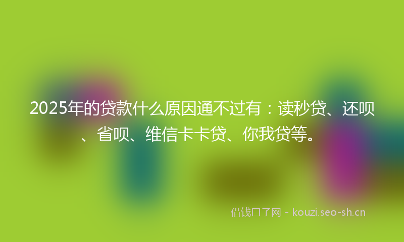 2025年的贷款什么原因通不过有：读秒贷、还呗、省呗、维信卡卡贷、你我贷等。