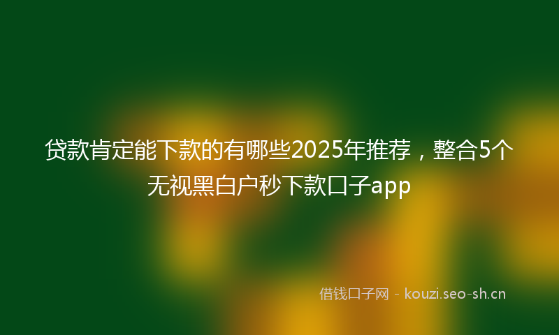 贷款肯定能下款的有哪些2025年推荐，整合5个无视黑白户秒下款口子app