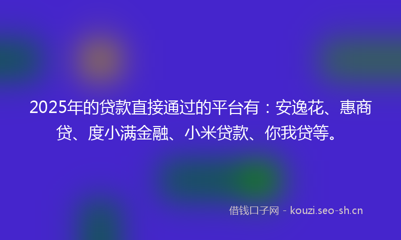 2025年的贷款直接通过的平台有：安逸花、惠商贷、度小满金融、小米贷款、你我贷等。