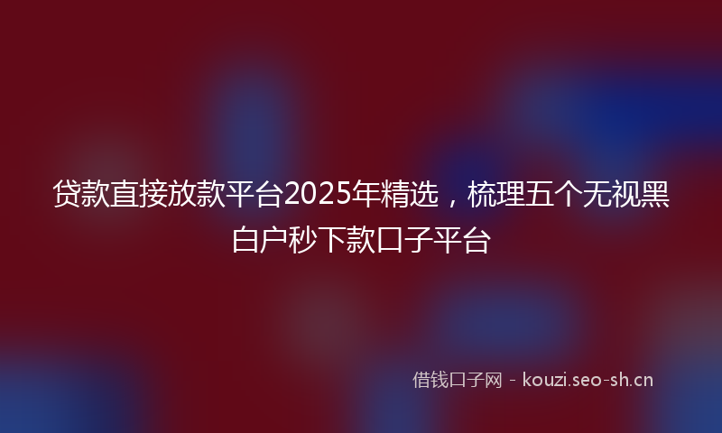 贷款直接放款平台2025年精选，梳理五个无视黑白户秒下款口子平台