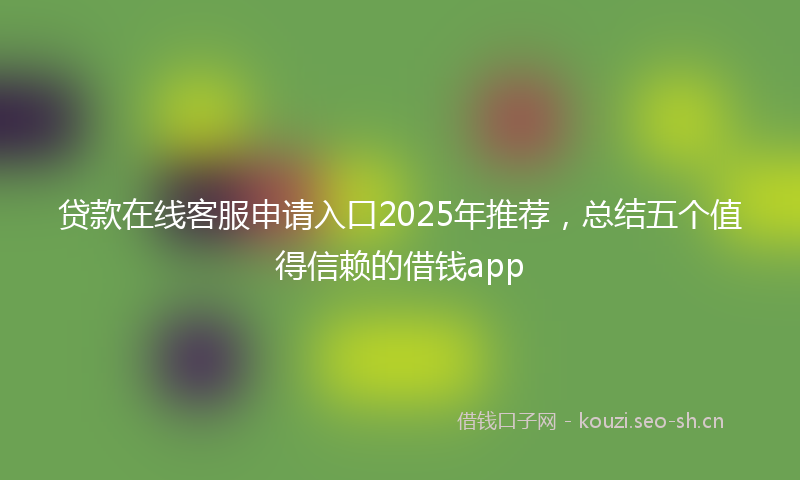 贷款在线客服申请入口2025年推荐，总结五个值得信赖的借钱app