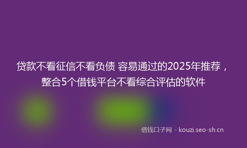 贷款不看征信不看负债 容易通过的2025年推荐，整合5个借钱平台不看综合评估的软件