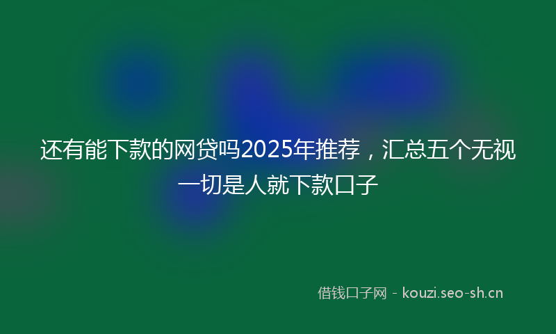 还有能下款的网贷吗2025年推荐,汇总五个无视一切是人就下款口子