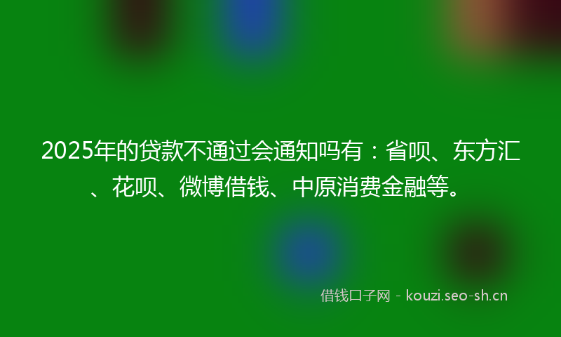 2025年的贷款不通过会通知吗有：省呗、东方汇、花呗、微博借钱、中原消费金融等。