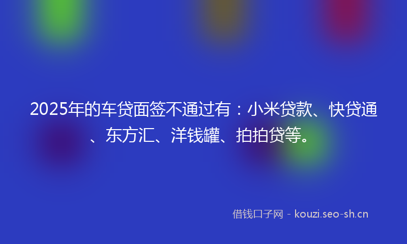 2025年的车贷面签不通过有：小米贷款、快贷通、东方汇、洋钱罐、拍拍贷等。