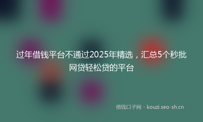 过年借钱平台不通过2025年精选，汇总5个秒批网贷轻松贷的平台