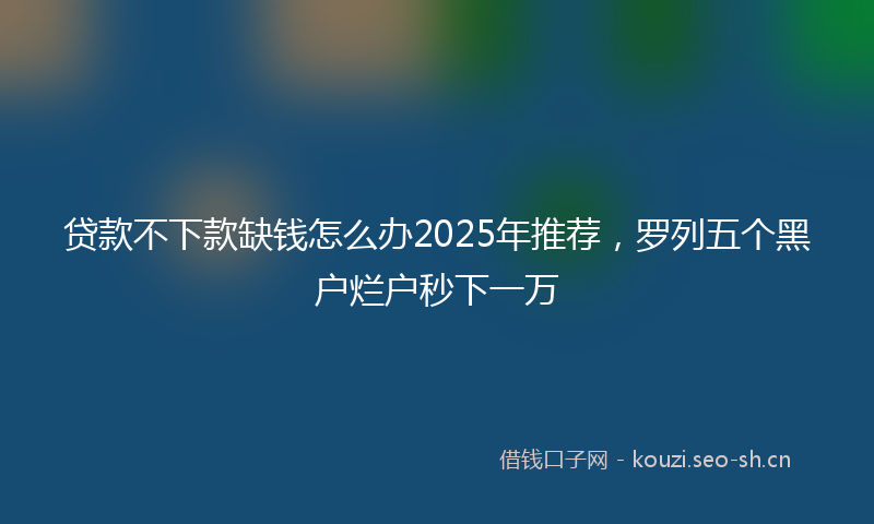贷款不下款缺钱怎么办2025年推荐，罗列五个黑户烂户秒下一万