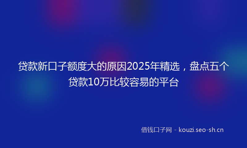 贷款新口子额度大的原因2025年精选，盘点五个贷款10万比较容易的平台