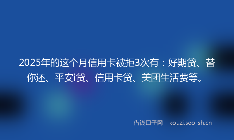 2025年的这个月信用卡被拒3次有：好期贷、替你还、平安i贷、信用卡贷、美团生活费等。