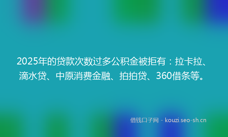 2025年的贷款次数过多公积金被拒有：拉卡拉、滴水贷、中原消费金融、拍拍贷、360借条等。