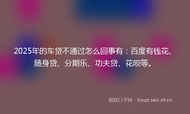 2025年的车贷不通过怎么回事有：百度有钱花、随身贷、分期乐、功夫贷、花呗等。