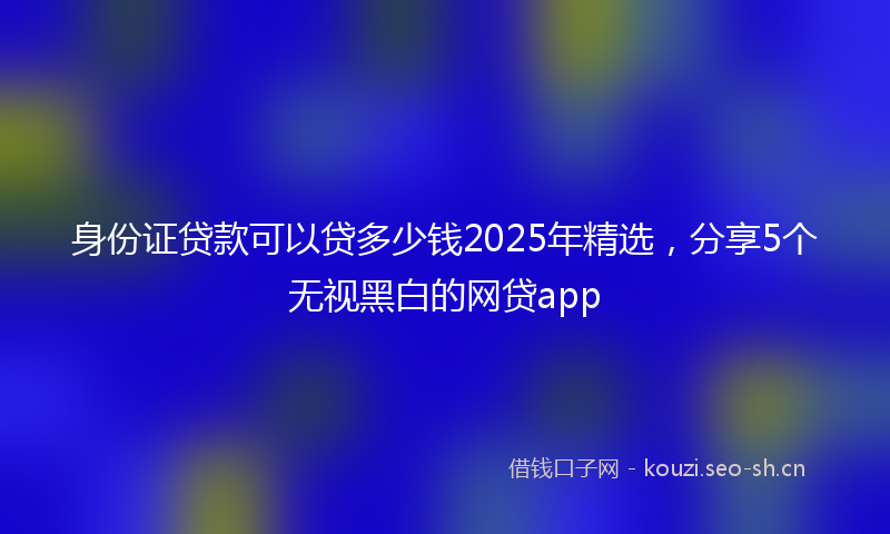 身份证贷款可以贷多少钱2025年精选，分享5个无视黑白的网贷app