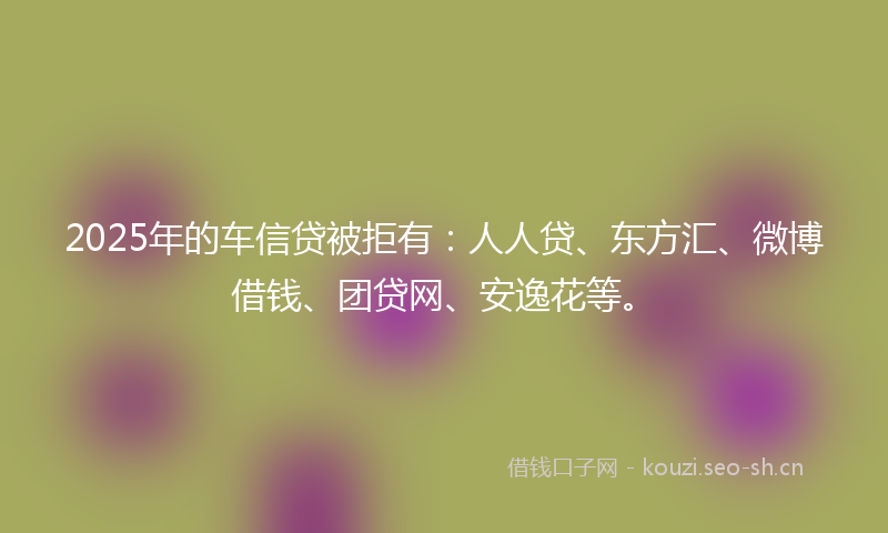 2025年的车信贷被拒有：人人贷、东方汇、微博借钱、团贷网、安逸花等。
