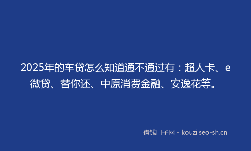 2025年的车贷怎么知道通不通过有：超人卡、e微贷、替你还、中原消费金融、安逸花等。
