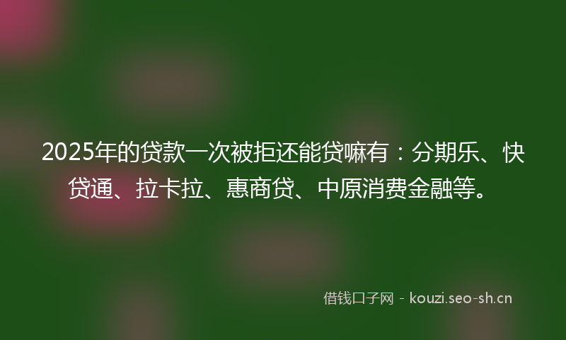 2025年的贷款一次被拒还能贷嘛有：分期乐、快贷通、拉卡拉、惠商贷、中原消费金融等。
