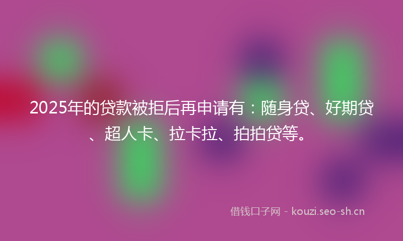 2025年的贷款被拒后再申请有：随身贷、好期贷、超人卡、拉卡拉、拍拍贷等。