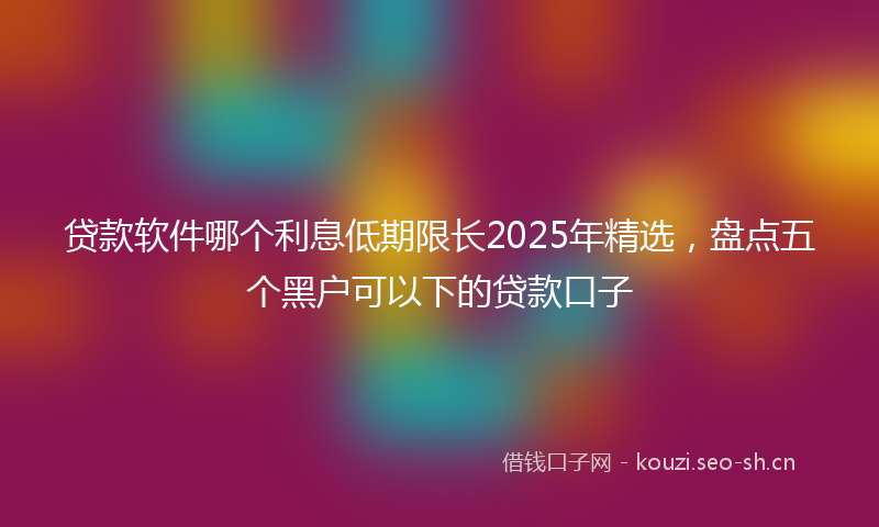 贷款软件哪个利息低期限长2025年精选，盘点五个黑户可以下的贷款口子