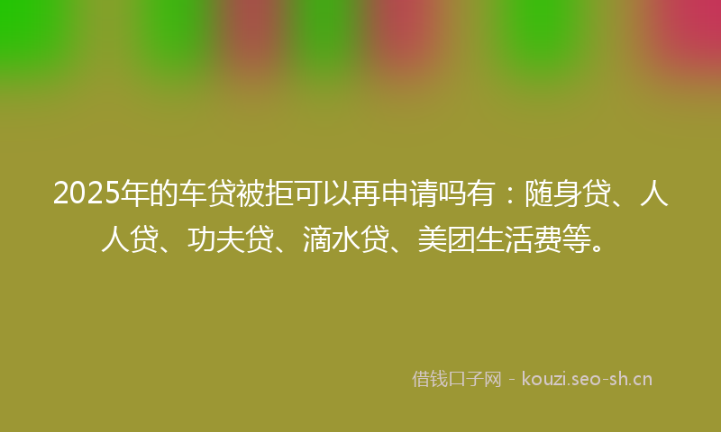 2025年的车贷被拒可以再申请吗有：随身贷、人人贷、功夫贷、滴水贷、美团生活费等。