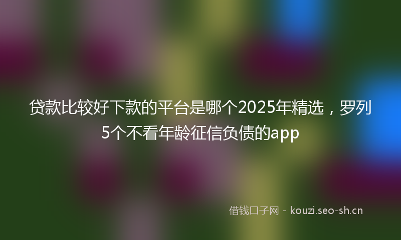 贷款比较好下款的平台是哪个2025年精选，罗列5个不看年龄征信负债的app