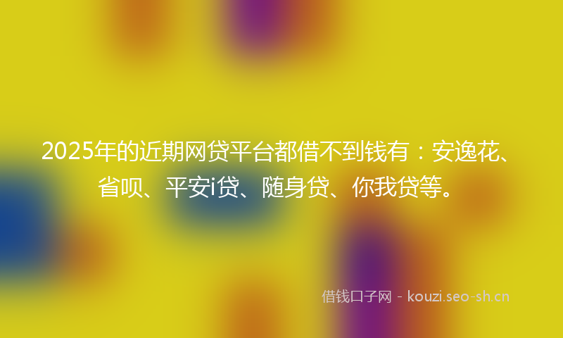 2025年的近期网贷平台都借不到钱有：安逸花、省呗、平安i贷、随身贷、你我贷等。