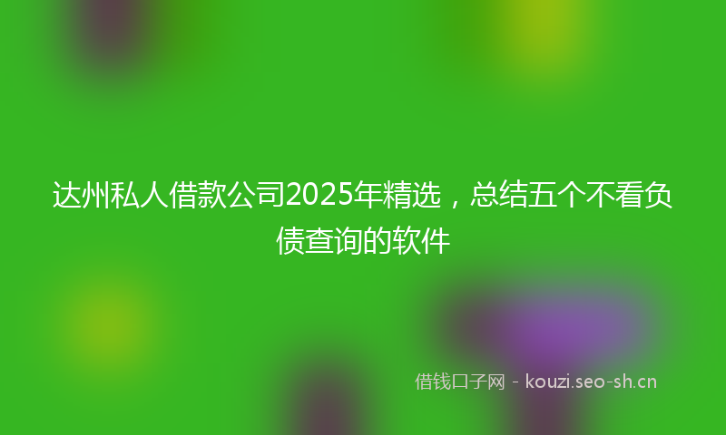 达州私人借款公司2025年精选，总结五个不看负债查询的软件