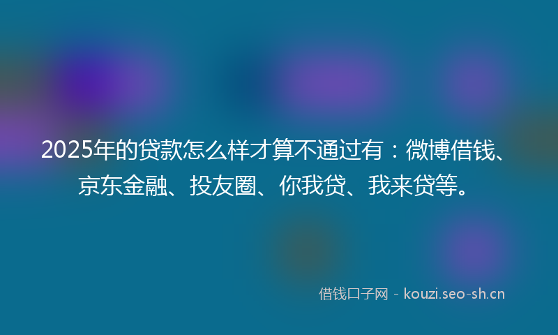 2025年的贷款怎么样才算不通过有：微博借钱、京东金融、投友圈、你我贷、我来贷等。