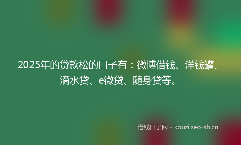 2025年的贷款松的口子有：微博借钱、洋钱罐、滴水贷、e微贷、随身贷等。