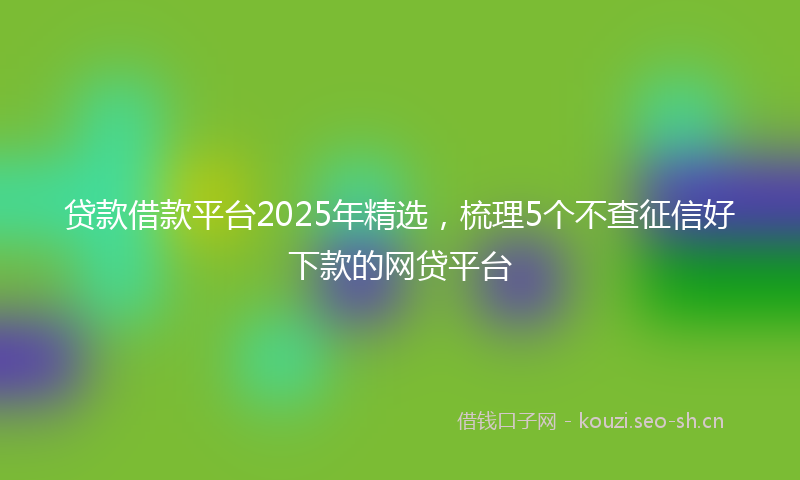 贷款借款平台2025年精选，梳理5个不查征信好下款的网贷平台