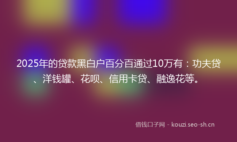 2025年的贷款黑白户百分百通过10万有：功夫贷、洋钱罐、花呗、信用卡贷、融逸花等。