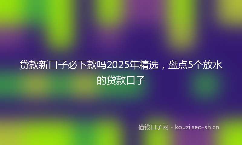 贷款新口子必下款吗2025年精选，盘点5个放水的贷款口子