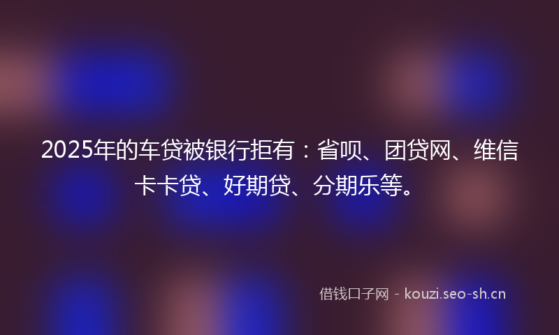 2025年的车贷被银行拒有：省呗、团贷网、维信卡卡贷、好期贷、分期乐等。