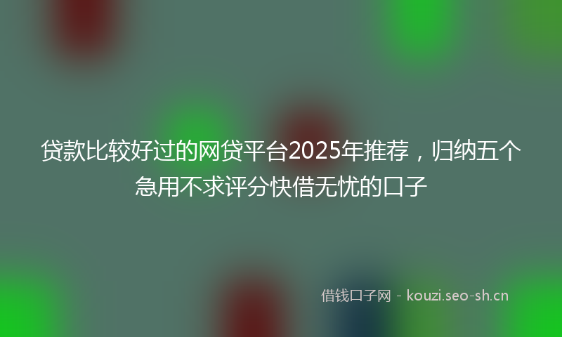 贷款比较好过的网贷平台2025年推荐，归纳五个急用不求评分快借无忧的口子