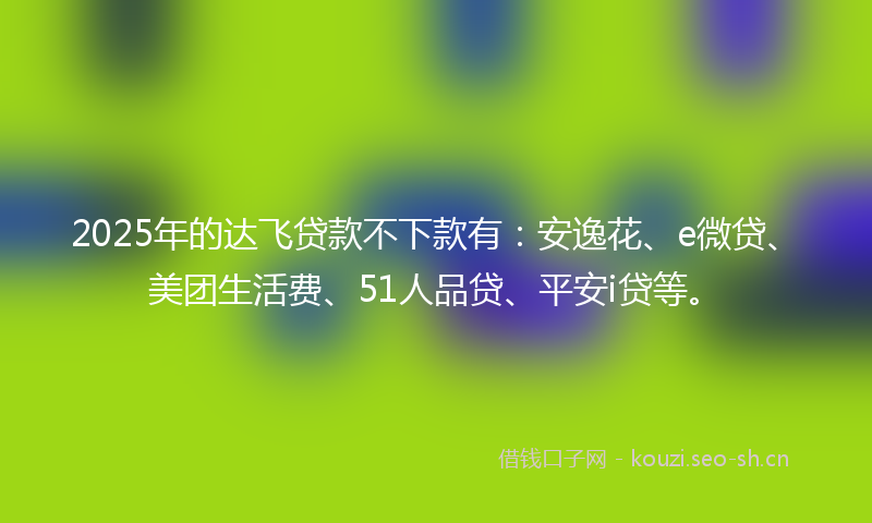 2025年的达飞贷款不下款有：安逸花、e微贷、美团生活费、51人品贷、平安i贷等。
