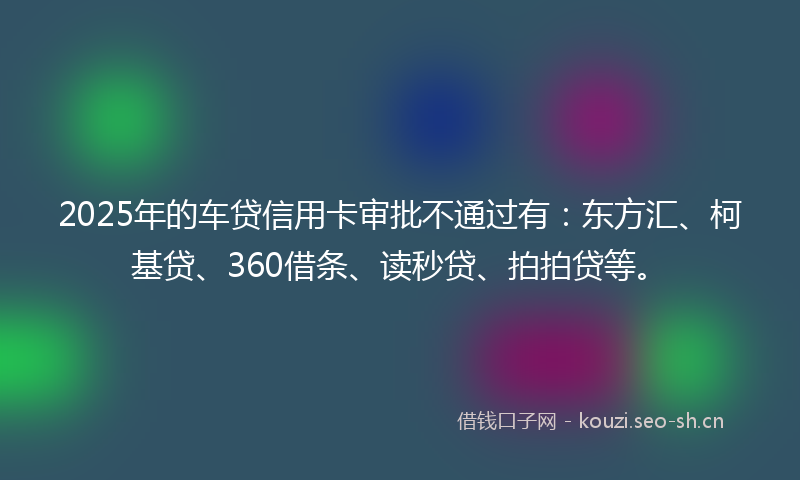 2025年的车贷信用卡审批不通过有：东方汇、柯基贷、360借条、读秒贷、拍拍贷等。