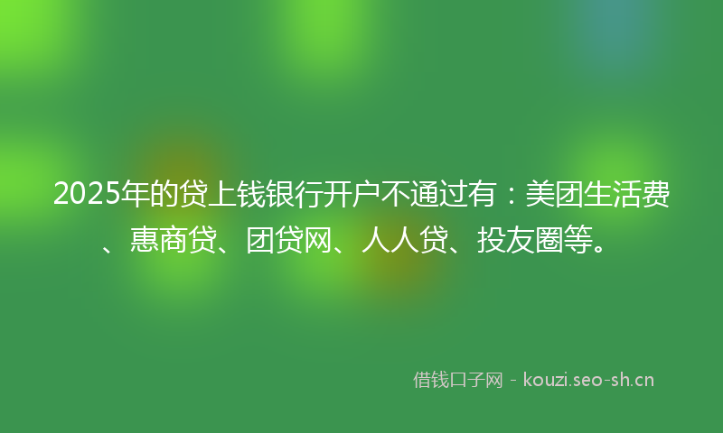2025年的贷上钱银行开户不通过有：美团生活费、惠商贷、团贷网、人人贷、投友圈等。