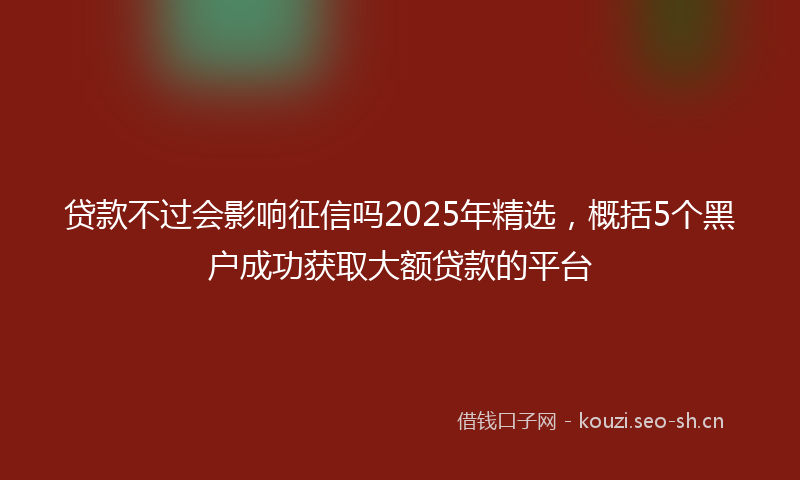 贷款不过会影响征信吗2025年精选，概括5个黑户成功获取大额贷款的平台