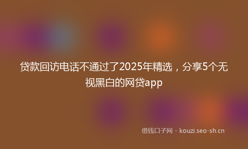 贷款回访电话不通过了2025年精选，分享5个无视黑白的网贷app