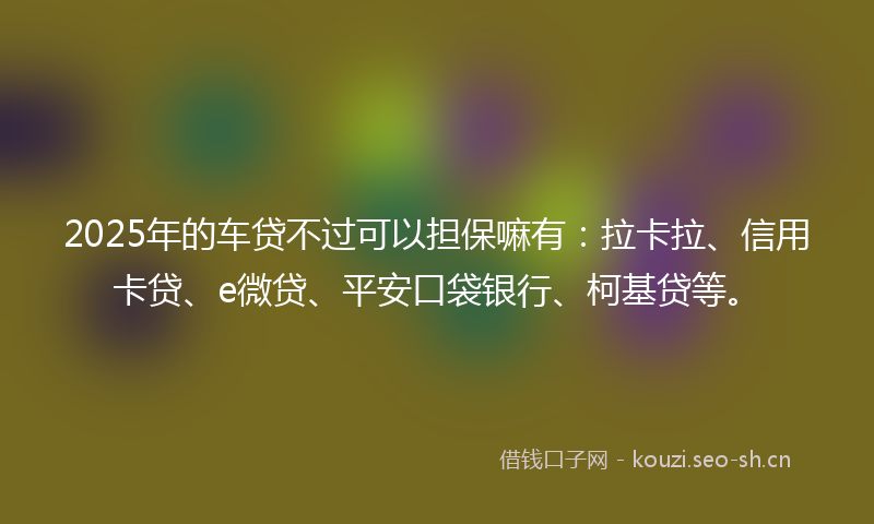 2025年的车贷不过可以担保嘛有：拉卡拉、信用卡贷、e微贷、平安口袋银行、柯基贷等。
